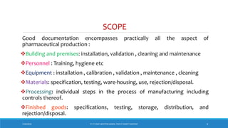 SCOPE
Good documentation encompasses practically all the aspect of
pharmaceutical production :
Building and premises: installation, validation , cleaning and maintenance
Personnel : Training, hygiene etc
Equipment : installation , calibration , validation , maintenance , cleaning
Materials: specification, testing, ware-housing, use, rejection/disposal.
Processing: individual steps in the process of manufacturing including
controls thereof.
Finished goods: specifications, testing, storage, distribution, and
rejection/disposal.
7/26/2018 6‘IF IT’S NOT WRITTEN DOWN, THEN IT DIDN’T HAPPEN!’
 