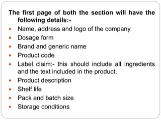The first page of both the section will have the
following details:-
 Name, address and logo of the company
 Dosage form
 Brand and generic name
 Product code
 Label claim:- this should include all ingredients
and the text included in the product.
 Product description
 Shelf life
 Pack and batch size
 Storage conditions
 