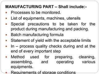 MANUFACTURING PART – Shall include:-
 Processes to be monitored.
 List of equipments, machines, utensils
 Special precautions to be taken for the
product during manufacturing and packing.
 Batch manufacturing formula
 Statement of yield with the acceptable limits
 In – process quality checks during and at the
end of every important step
 Method used for preparing, cleaning,
assembling, and operating various
equipments.
 Requirements of storage conditions
 