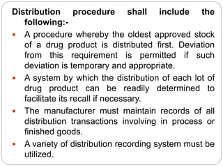 Distribution procedure shall include the
following:-
 A procedure whereby the oldest approved stock
of a drug product is distributed first. Deviation
from this requirement is permitted if such
deviation is temporary and appropriate.
 A system by which the distribution of each lot of
drug product can be readily determined to
facilitate its recall if necessary.
 The manufacturer must maintain records of all
distribution transactions involving in process or
finished goods.
 A variety of distribution recording system must be
utilized.
 