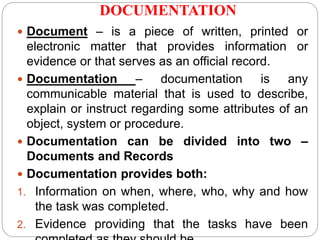 DOCUMENTATION
 Document – is a piece of written, printed or
electronic matter that provides information or
evidence or that serves as an official record.
 Documentation – documentation is any
communicable material that is used to describe,
explain or instruct regarding some attributes of an
object, system or procedure.
 Documentation can be divided into two –
Documents and Records
 Documentation provides both:
1. Information on when, where, who, why and how
the task was completed.
2. Evidence providing that the tasks have been
 