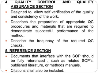 4. QUALITY CONTROL AND QUALITY
ASSURANCE SECTION
 Designed to allow self verification of the quality
and consistency of the work.
 Describes the preparation of appropriate QC
procedures and materials that are required to
demonstrate successful performance of the
method.
 Describe the frequency of the required QC
checks.
5. REFERENCE SECTION
 Documents that interface with the SOP should
be fully referenced , such as related SOP’s,
published literature, or methods manuals.
 Citations shall also be included.
 