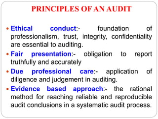 PRINCIPLES OF AN AUDIT
 Ethical conduct:- foundation of
professionalism, trust, integrity, confidentiality
are essential to auditing.
 Fair presentation:- obligation to report
truthfully and accurately
 Due professional care:- application of
diligence and judgement in auditing.
 Evidence based approach:- the rational
method for reaching reliable and reproducible
audit conclusions in a systematic audit process.
 