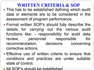 WRITTEN CRITERIA & SOP
 This has to be established defining which audit
data or elements are to be considered in the
assessment of program performance.
 Formal written SOP’s should fully describe the
details for carrying out the various audit
functions like: - responsibility for audit data
review, personnel responsible for
recommendation, decisions concerning
corrective actions.
 Effective use of written criteria to ensure that
conditions and practices are under suitable
state of control.
 