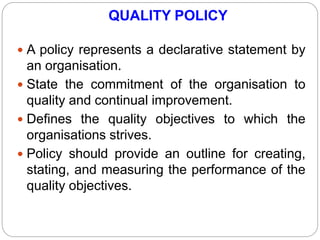 QUALITY POLICY
 A policy represents a declarative statement by
an organisation.
 State the commitment of the organisation to
quality and continual improvement.
 Defines the quality objectives to which the
organisations strives.
 Policy should provide an outline for creating,
stating, and measuring the performance of the
quality objectives.
 