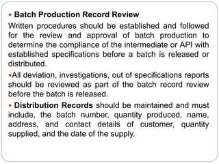  Batch Production Record Review
Written procedures should be established and followed
for the review and approval of batch production to
determine the compliance of the intermediate or API with
established specifications before a batch is released or
distributed.
All deviation, investigations, out of specifications reports
should be reviewed as part of the batch record review
before the batch is released.
 Distribution Records should be maintained and must
include, the batch number, quantity produced, name,
address, and contact details of customer, quantity
supplied, and the date of the supply.
 