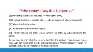 “Where entry of any data is expected”
11
(i)Sufficient space shall be provided for making the entry.
(ii) Heading shall clearly indicate what is to be entered, and who is responsible.
(iii) All entries shall be in ink.
(iv) All entries shall be clear and legible.
(v) Person making the entries shall confirm the entry by initialing/signing the
same.
(vi)An error in entry shall be so corrected that the original (wrong) entry is not
lost. Such correction shall also be initialed and dated. Where necessary, reason for
correction shall also be recorded, initialed and dated
 
