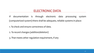 ELECTRONIC DATA
13
If documentation is through electronic data processing system
(computerized system) there shall be adequate, reliable systems in place:
1. To check and ensure correctness of data.
2. To record changes (addition/deletion)
3. That meets other regulation requirement, if any
 