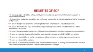 BENEFITS OF SOP
16
To provide people with all the safety, health, environmental and operational information necessary to
perform a job properly.
To ensure that production operations are performed consistently to maintain quality control of processes
and products.
To ensure that processes continue uninterrupted and are completed on a prescribed schedule.
To ensure that no failures occur in manufacturing and other processes that would harm anyone in the
surrounding community
To ensure that approved procedures are followed in compliance with company and government regulations.
To serve as a training document for teaching users about the process for which the SOP was written
To serve as a checklist for co-workers who observe job performance to reinforce proper performance.
To serve as a checklist for auditors.
To serve as an historical record of the how, why and when of steps in an existing process so there is a factual
basis for revising those steps when a process or equipment are changed.
 