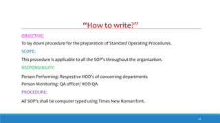 “How to write?”
18
OBJECTIVE:
To lay down procedure for the preparation of Standard Operating Procedures.
SCOPE:
This procedure is applicable to all the SOP’s throughout the organization.
RESPONSIBILITY:
Person Performing: Respective HOD’s of concerning departments
Person Monitoring: QA officer/ HOD QA
PROCEDURE:
All SOP’s shall be computer typed using Times New Roman font.
 