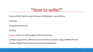 “How to write?”
19
Format of SOP shall be as per Annexure SOP/QA/002/1. Each SOP has:
I) Header,
II) Signature block and
III) Body
Header: Present on all the pages of SOP and includes
Company Logo, Name, address & Concerned Dept.: Company Logo, CHARAK Pharma
Limited, Wagholi-Pune & Name of Concerned Department.
 