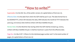 “How to write?”
21
Supersedes: It is the Ref. No. of the earlier version. (In capital letters of font size 12).
Effective Date: It is the date from which the SOP shall be put in use. The date format has to
be DD/MM/YYYY, where DD indicates the date, MM indicates the month & YYYY indicates the
year (e.g. 01/11/2007). Date shall be written with blue indelible ink pen.
Review Date: It is the Month & Year during which the SOP shall be revised e.g. 21/2013,
written with blue indelible ink pen. It shall be maximum 2 years from the effective date.
Page No.: It is like X OF Y. Where X is the individual page number and Y is the total number of
pages. (In capital letters of font size 12)
 