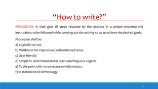 “How to write?”
24
PROCEDURE: It shall give all steps required by the process in a proper sequence and
instructions to be followed while carrying out the activity so as to achieve the desired goals.
Procedure shall be:
a) Logically lay out.
b) Written in the imperative (authoritative) tense.
c) User friendly.
d) Simple to understand and in plain unambiguous English.
e) To the point with no unnecessary information.
f) In standardized terminology.
 