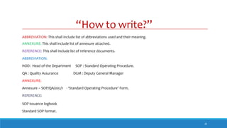 “How to write?”
25
ABBREVIATION: This shall include list of abbreviations used and their meaning.
ANNEXURE: This shall include list of annexure attached.
REFERENCE: This shall include list of reference documents.
ABBREVIATION:
HOD : Head of the Department SOP : Standard Operating Procedure.
QA : Quality Assurance DGM : Deputy General Manager
ANNEXURE:
Annexure – SOP/QA/002/1 - ‘Standard Operating Procedure’ Form.
REFERENCE:
SOP issuance logbook
Standard SOP format.
 