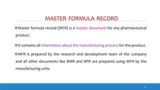 MASTER FORMULA RECORD
27
Master formula record (MFR) is a master document for any pharmaceutical
product.
It contains all information about the manufacturing process for the product.
MFR is prepared by the research and development team of the company
and all other documents like BMR and BPR are prepared using MFR by the
manufacturing units.
 