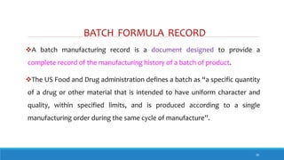 BATCH FORMULA RECORD
30
A batch manufacturing record is a document designed to provide a
complete record of the manufacturing history of a batch of product.
The US Food and Drug administration defines a batch as “a specific quantity
of a drug or other material that is intended to have uniform character and
quality, within specified limits, and is produced according to a single
manufacturing order during the same cycle of manufacture”.
 