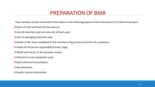 PREPARATION OF BMR
31
They normally contain information that relates to the following aspects of the manufacture of a batch of product:
Dates of start and finish of manufacture.
Lists all materials used and amounts of each used.
Lists of packaging materials used.
Details of the steps completed in the manufacturing process and times of completion.
Initials of the person responsible at every stage.
Details and results of all in-process checks.
Reference to any equipment used.
Batch yield and reconciliation.
Any deviations.
Quality Control information.
 