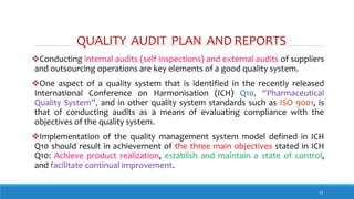 QUALITY AUDIT PLAN AND REPORTS
32
Conducting internal audits (self inspections) and external audits of suppliers
and outsourcing operations are key elements of a good quality system.
One aspect of a quality system that is identified in the recently released
International Conference on Harmonisation (ICH) Q10, “Pharmaceutical
Quality System”, and in other quality system standards such as ISO 9001, is
that of conducting audits as a means of evaluating compliance with the
objectives of the quality system.
Implementation of the quality management system model defined in ICH
Q10 should result in achievement of the three main objectives stated in ICH
Q10: Achieve product realization, establish and maintain a state of control,
and facilitate continual improvement.
 