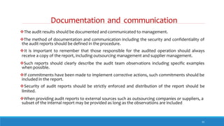 Documentation and communication
33
The audit results should be documented and communicated to management.
The method of documentation and communication including the security and confidentiality of
the audit reports should be defined in the procedure.
It is important to remember that those responsible for the audited operation should always
receive a copy of the report, including outsourcing management and supplier management.
Such reports should clearly describe the audit team observations including specific examples
when possible.
If commitments have been made to implement corrective actions, such commitments should be
included in the report.
Security of audit reports should be strictly enforced and distribution of the report should be
limited.
When providing audit reports to external sources such as outsourcing companies or suppliers, a
subset of the internal report may be provided as long as the observations are included
 