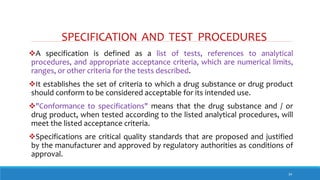 SPECIFICATION AND TEST PROCEDURES
34
A specification is defined as a list of tests, references to analytical
procedures, and appropriate acceptance criteria, which are numerical limits,
ranges, or other criteria for the tests described.
It establishes the set of criteria to which a drug substance or drug product
should conform to be considered acceptable for its intended use.
"Conformance to specifications" means that the drug substance and / or
drug product, when tested according to the listed analytical procedures, will
meet the listed acceptance criteria.
Specifications are critical quality standards that are proposed and justified
by the manufacturer and approved by regulatory authorities as conditions of
approval.
 