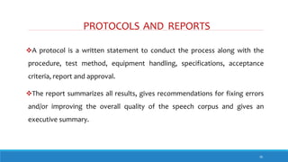 PROTOCOLS AND REPORTS
36
A protocol is a written statement to conduct the process along with the
procedure, test method, equipment handling, specifications, acceptance
criteria, report and approval.
The report summarizes all results, gives recommendations for fixing errors
and/or improving the overall quality of the speech corpus and gives an
executive summary.
 