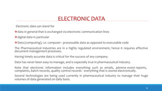 ELECTRONIC DATA
38
Electronic data can stand for
data in general that is exchanged via electronic communication lines
digital data in particular
Data (computing), i.e. computer - processable data as opposed to executable code
The Pharmaceutical industries are in a highly regulated environment, hence it requires effective
document management processes.
Having timely accurate data is critical for the success of any company.
Data has never been easy to manage, and is especially true in pharmaceutical industry.
Note that electronic information includes everything such as emails, adverse event reports,
complaints, batch records, quality control records - everything that is stored electronically.
Several technologies are being used currently in pharmaceutical industry to manage their huge
volumes of data generated on daily basis.
 