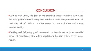 CONCLUSION
39
Just as with GMPs, the goal of implementing strict compliance with GDPs
will help pharmaceutical companies establish consistent practices that will
minimize risk of misinterpretation, errors in communication and ensure
product quality.
Setting and following good document practices is not only an essential
aspect of compliance with federal regulations, but also critical to consumer
health.
 