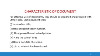 CHARACTERISTIC OF DOCUMENT
9
For effective use of documents, they should be designed and prepared with
utmost care. Each document shall:
(i) Have a clear title.
(ii) Have an identification number.
(iii) Be approved by authorized person.
(iv) Have the date of issue
(v) Have a due date of revision.
(vi) List to whom it has been issued.
 