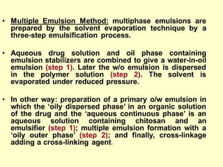 • Multiple Emulsion Method: multiphase emulsions are
prepared by the solvent evaporation technique by a
three-step emulsification process.
• Aqueous drug solution and oil phase containing
emulsion stabilizers are combined to give a water-in-oil
emulsion (step 1). Later the w/o emulsion is dispersed
in the polymer solution (step 2). The solvent is
evaporated under reduced pressure.
• In other way: preparation of a primary o/w emulsion in
which the ‘oily dispersed phase’ in an organic solution
of the drug and the ‘aqueous continuous phase’ is an
aqueous solution containing chitosan and an
emulsifier (step 1); multiple emulsion formation with a
‘oily outer phase’ (step 2); and finally, cross-linkage
adding a cross-linking agent.
 