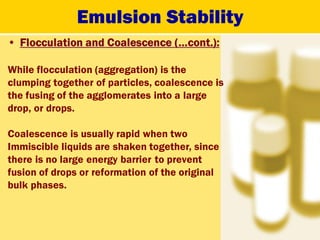 Emulsion Stability
• Flocculation and Coalescence (…cont.):
While flocculation (aggregation) is the
clumping together of particles, coalescence is
the fusing of the agglomerates into a large
drop, or drops.
Coalescence is usually rapid when two
Immiscible liquids are shaken together, since
there is no large energy barrier to prevent
fusion of drops or reformation of the original
bulk phases.
 