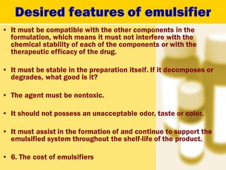 Desired features of emulsifier
• It must be compatible with the other components in the
formulation, which means it must not interfere with the
chemical stability of each of the components or with the
therapeutic efficacy of the drug.
• It must be stable in the preparation itself. If it decomposes or
degrades, what good is it?
• The agent must be nontoxic.
• It should not possess an unacceptable odor, taste or color.
• It must assist in the formation of and continue to support the
emulsified system throughout the shelf-life of the product.
• 6. The cost of emulsifiers
 