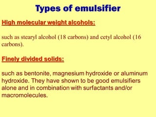 Types of emulsifier
High molecular weight alcohols:
such as stearyl alcohol (18 carbons) and cetyl alcohol (16
carbons).
Finely divided solids:
such as bentonite, magnesium hydroxide or aluminum
hydroxide. They have shown to be good emulsifiers
alone and in combination with surfactants and/or
macromolecules.
 
