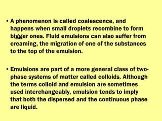 •A phenomenon is called coalescence, and
happens when small droplets recombine to form
bigger ones. Fluid emulsions can also suffer from
creaming, the migration of one of the substances
to the top of the emulsion.
•Emulsions are part of a more general class of two-
phase systems of matter called colloids. Although
the terms colloid and emulsion are sometimes
used interchangeably, emulsion tends to imply
that both the dispersed and the continuous phase
are liquid.
 