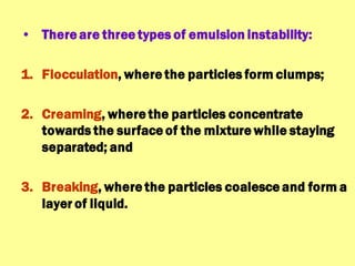 • There are three types of emulsion instability:
1. Flocculation, where the particles form clumps;
2. Creaming, where the particles concentrate
towards the surface of the mixture while staying
separated; and
3. Breaking, where the particles coalesce and form a
layer of liquid.
 