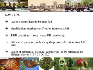 SOME TIPS:
 layout: 5 rooms have to be modified
 classification: starting classification from class A/B
 T/RH conditions: 1 room needs RH monitoring
 differential pressure: establishing the pressure direction from A/B
class
 values of differential pressure: considering 10 Pa difference for
different classes A-B / C / D / N.C.
 