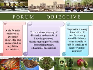 F O R U M O B J E C T I V E
To provide a strong
foundation of
interface among
multidisciplinary
teams capable to
talk in language of
science without
confusion
To provide opportunity of
discussion and transfer of
knowledge among
pharmaceutical professionals
of multidisciplinary
educational background
A platform for
engineers to
exchange
knowledge and
learn expanding
regulatory
expectations
 