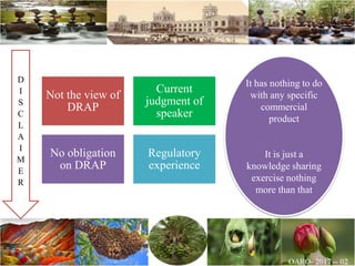 Not the view of
DRAP
Current
judgment of
speaker
No obligation
on DRAP
Regulatory
experience
It has nothing to do
with any specific
commercial
product
It is just a
knowledge sharing
exercise nothing
more than that
D
I
S
C
L
A
I
M
E
R
 