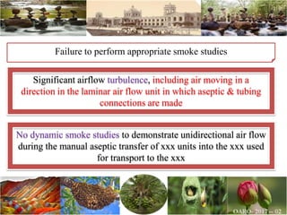 Failure to perform appropriate smoke studies
Significant airflow turbulence, including air moving in a
direction in the laminar air flow unit in which aseptic & tubing
connections are made
No dynamic smoke studies to demonstrate unidirectional air flow
during the manual aseptic transfer of xxx units into the xxx used
for transport to the xxx
 