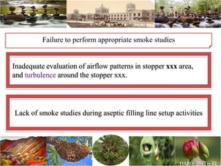 Failure to perform appropriate smoke studies
Inadequate evaluation of airflow patterns in stopper xxx area,
and turbulence around the stopper xxx.
Lack of smoke studies during aseptic filling line setup activities
 
