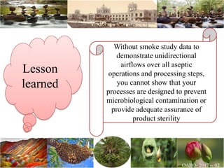Lesson
learned
Without smoke study data to
demonstrate unidirectional
airflows over all aseptic
operations and processing steps,
you cannot show that your
processes are designed to prevent
microbiological contamination or
provide adequate assurance of
product sterility
 