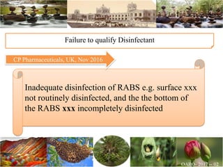 Inadequate disinfection of RABS e.g. surface xxx
not routinely disinfected, and the the bottom of
the RABS xxx incompletely disinfected
Failure to qualify Disinfectant
CP Pharmaceuticals, UK, Nov 2016
 