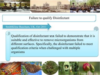 Qualification of disinfectant xxx failed to demonstrate that it is
suitable and effective to remove microorganisms from
different surfaces. Specifically, the disinfectant failed to meet
qualification criteria when challenged with multiple
organisms
Failure to qualify Disinfectant
SmithKline Beecham, UK, Oct 2011
 