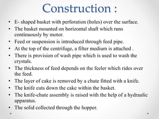 Construction :
• E- shaped basket with perforation (holes) over the surface.
• The basket mounted on horizontal shaft which runs
continuously by motor.
• Feed or suspension is introduced through feed pipe.
• At the top of the centrifuge, a filter medium is attached .
• There is provision of wash pipe which is used to wash the
crystals.
• The thickness of feed depends on the feeler which rides over
the feed.
• The layer of cake is removed by a chute fitted with a knife.
• The knife cuts down the cake within the basket.
• The knife-chute assembly is raised with the help of a hydraulic
apparatus.
• The solid collected through the hopper.