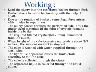 Working :
• Load the slurry into the perforated basket through feed.
• Basket starts to rotate horizontally with the help of
shaft.
• Due to the rotation of basket , centrifugal force arises
which helps in separation.
• The slurry passes through the perforated side , thus the
under-sized materials in the form of crystals remains
inside the basket.
• The required filtered crystals(50-70mm) eliminated
from the outlet.
• When height of the cake(over-size material) is about 2-3
inches , the suspension inlet is stopped.
• The cake is washed with water supplied through the
wash pipe.
• The hydraulic apparatus raises the knife-chute
assembly to cut the cake.
• The cake is collected through the chute.
• The separated liquid is collected through the liquid
outlet.