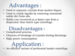 Advantages :
• Used to separate crystals from mother-liquor.
• Used to clarify liquids by removing unwanted
solids dirt from oils.
• Solids can recovered at a faster rate from a
dispersion than batch type centrifuge.
• Complicated process.
• Chances of breakage of crystals during discharge.
• High power consumption.
• An efficient variant of perforated basket centrifuge.