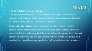 The first falling- rate period has
a linear relationship, that is , the decrease in drying rate is uniform,
whereas in the second falling-rate period there is a continuous decrease
in the rate of drying until the EMC is reached.
Constant-rate period: The evaporation rate from the drying bed is
similar to that of the solvent alone from a free liquid surface under the
same conditions, indicating that the evaporation takes place from the wet
surface of the solid, and that the surface remains wet in this period as a
result of the liquid being replaced from below as fast as it is vaporized.
 