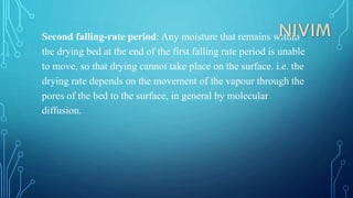 Second falling-rate period: Any moisture that remains within
the drying bed at the end of the first falling rate period is unable
to move, so that drying cannot take place on the surface. i.e. the
drying rate depends on the movement of the vapour through the
pores of the bed to the surface, in general by molecular
diffusion.
 