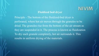 Fluidized bed dryer
Principle - The bottom of the fluidized-bed dryer is
perforated, where hot air moves through the granules to be
dried. The granules rise from the bottom of the air stream as
they are suspended in it. The process is known as fluidization
To dry each granule completely, hot air surrounds it. This
results in uniform drying of the materials.
 