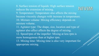 8. Surface tension of liquids: High surface tension
reduces the extension of mixing.
9. Temperature: Temperature also affects the mixing
because viscosity changes with increase in temperature.
10. Mixture volume: Mixing efficiency depends on
mixture volume.
11. Agitator type: The shape, size, location and type of
agitator also affect affects the degree of mixing.
12. Speed/rpm of the impeller: Mixing at less rpm is
more homogenous than at higher rpm.
13. Mixing time: Mixing time is also very important for
appropriate mixing.
 