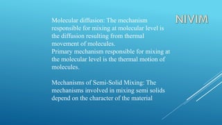 Molecular diffusion: The mechanism
responsible for mixing at molecular level is
the diffusion resulting from thermal
movement of molecules.
Primary mechanism responsible for mixing at
the molecular level is the thermal motion of
molecules.
Mechanisms of Semi-Solid Mixing: The
mechanisms involved in mixing semi solids
depend on the character of the material
 